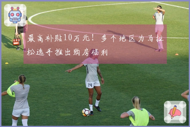 最高补贴10万元！多个地区为马拉松选手推出购房福利