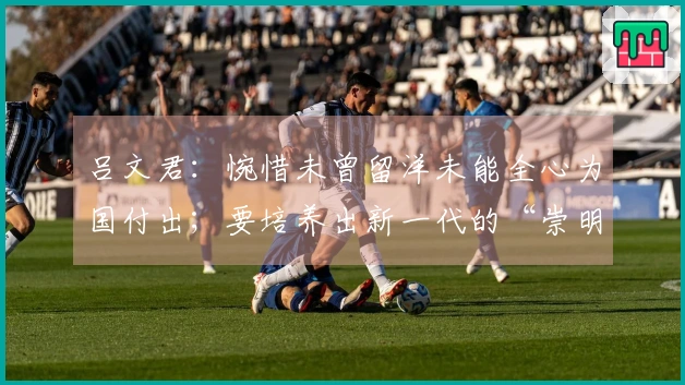 吕文君：惋惜未曾留洋未能全心为国付出；要培养出新一代的“崇明六虎”