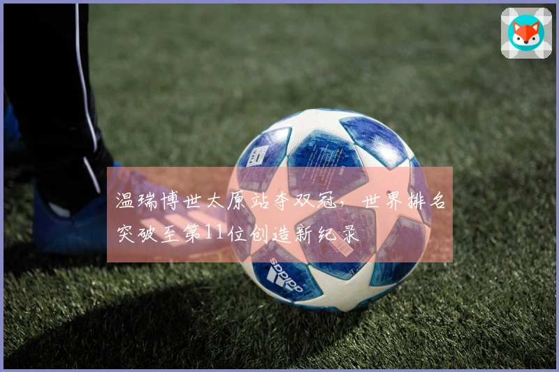 温瑞博世太原站夺双冠，世界排名突破至第11位创造新纪录