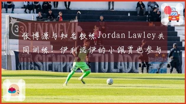 张博源与知名教练Jordan Lawley共同训练！伊利诺伊的小佩贾也参与其中