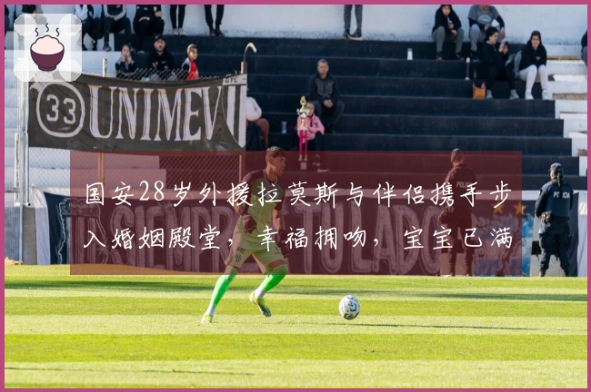 国安28岁外援拉莫斯与伴侣携手步入婚姻殿堂，幸福拥吻，宝宝已满6个月