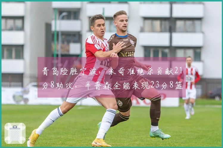 青岛险胜宁波，米奇准绝杀贡献21分8助攻，辛普森全能表现23分8篮板8助攻