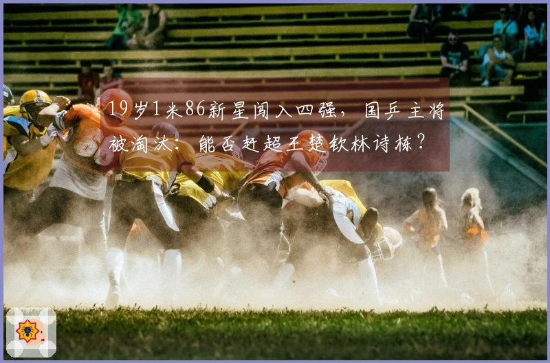 19岁1米86新星闯入四强，国乒主将被淘汰：能否赶超王楚钦林诗栋？