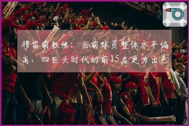 穆雷前教练：当前球员整体水平偏高，四巨头时代的前15名更为出色