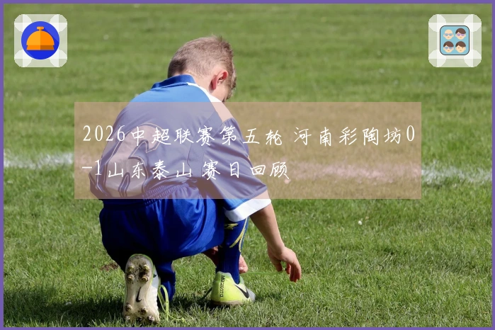2026中超联赛第五轮 河南彩陶坊0-1山东泰山 赛日回顾
