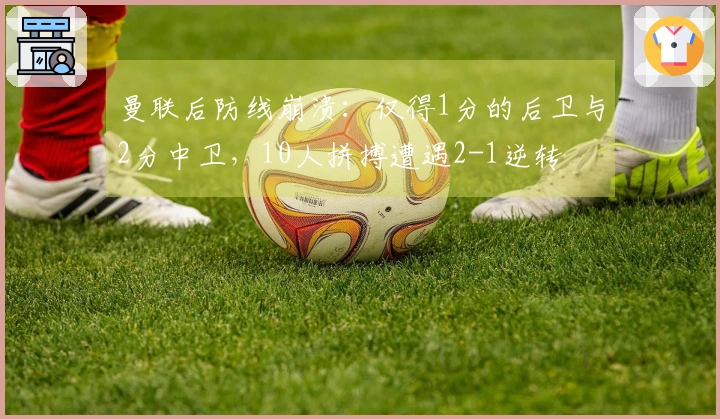 曼联后防线崩溃：仅得1分的后卫与2分中卫，10人拼搏遭遇2-1逆转